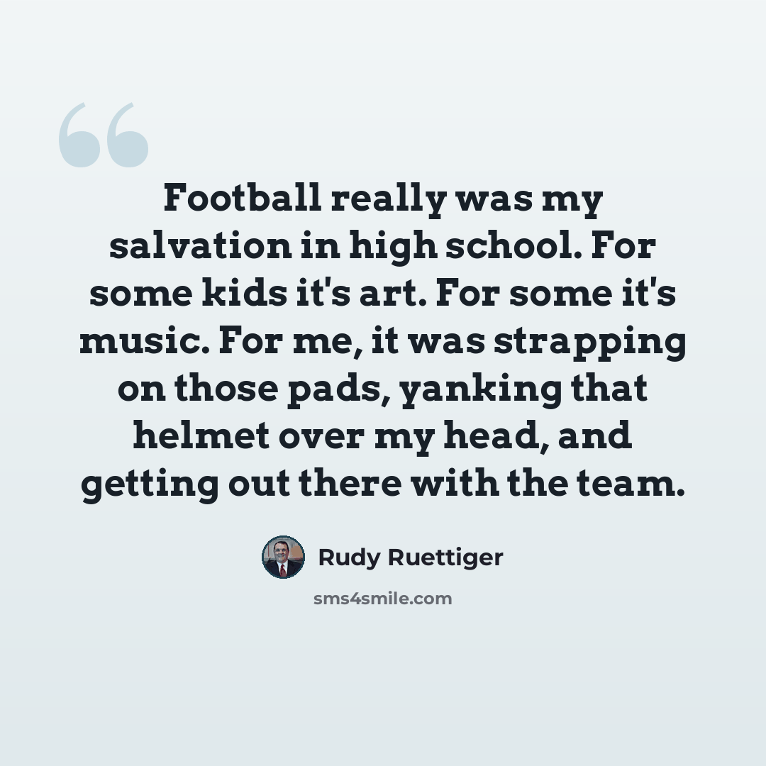 “Football really was my salvation in high school. For some kids it's art. For some it's music. For me, it was strapping on those pads, yanking that helmet over my head, and getting out there with the team.” quote by Rudy Ruettiger