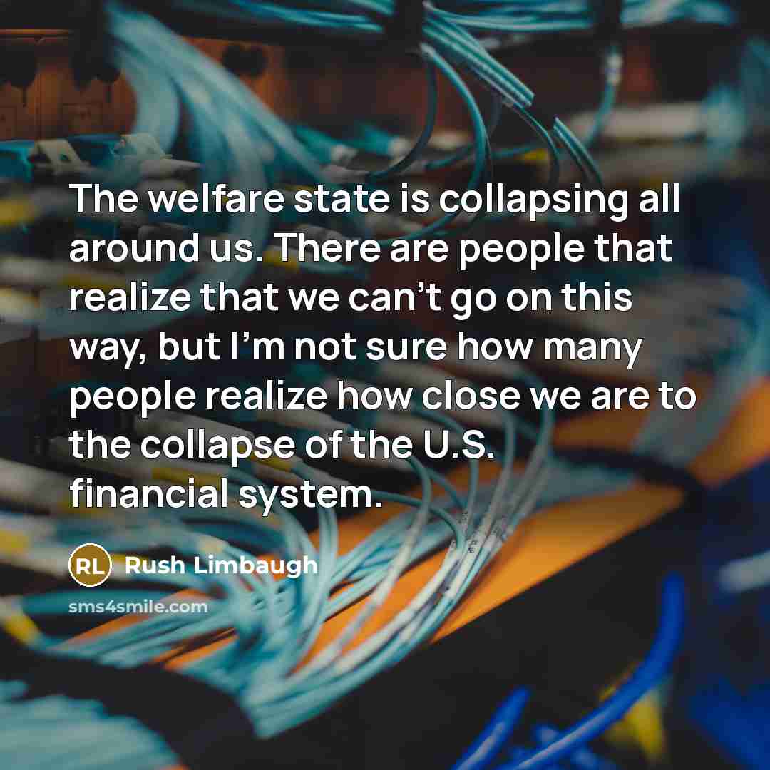 “The welfare state is collapsing all around us. There are people that realize that we can't go on this way, but I'm not sure how many people realize how close we are to the collapse of the U.S. financial system.” quote by Rush Limbaugh