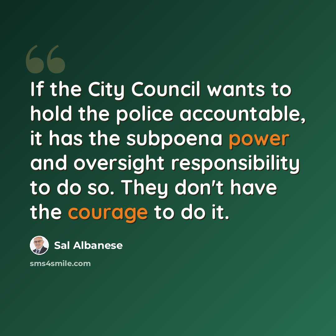 “If the City Council wants to hold the police accountable, it has the subpoena power and oversight responsibility to do so. They don't have the courage to do it.” quote by Sal Albanese