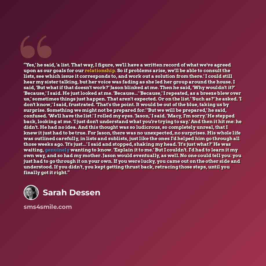 “Yes,' he said, 'a list. That way, I figure, we'll have a written record of what we've agreed upon as our goals for our relationship. So if problems arise, we'll be able to consult the lists, see which issue it corresponds to, and work out a solution from there.' I could still hear my sister…” quote by Sarah Dessen