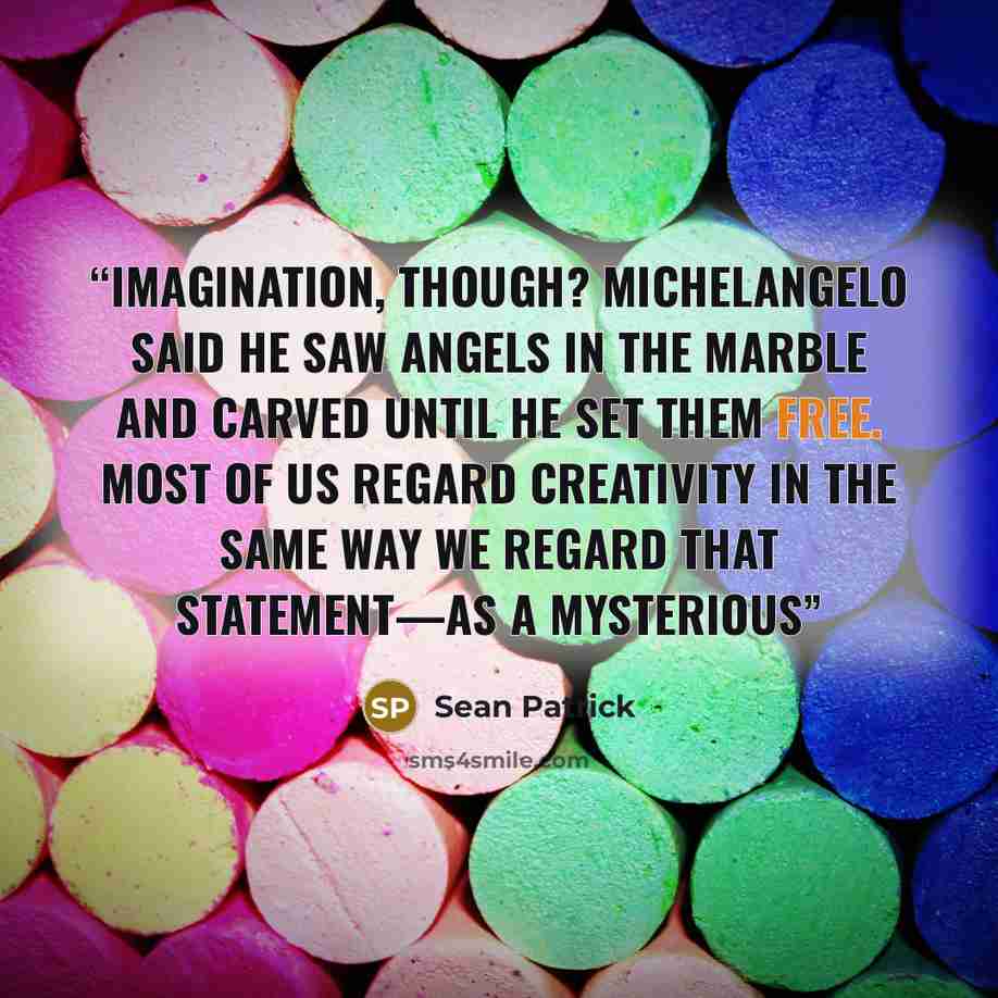 “imagination, though? Michelangelo said he saw angels in the marble and carved until he set them free. Most of us regard creativity in the same way we regard that statement—as a mysterious” quote by Sean Patrick