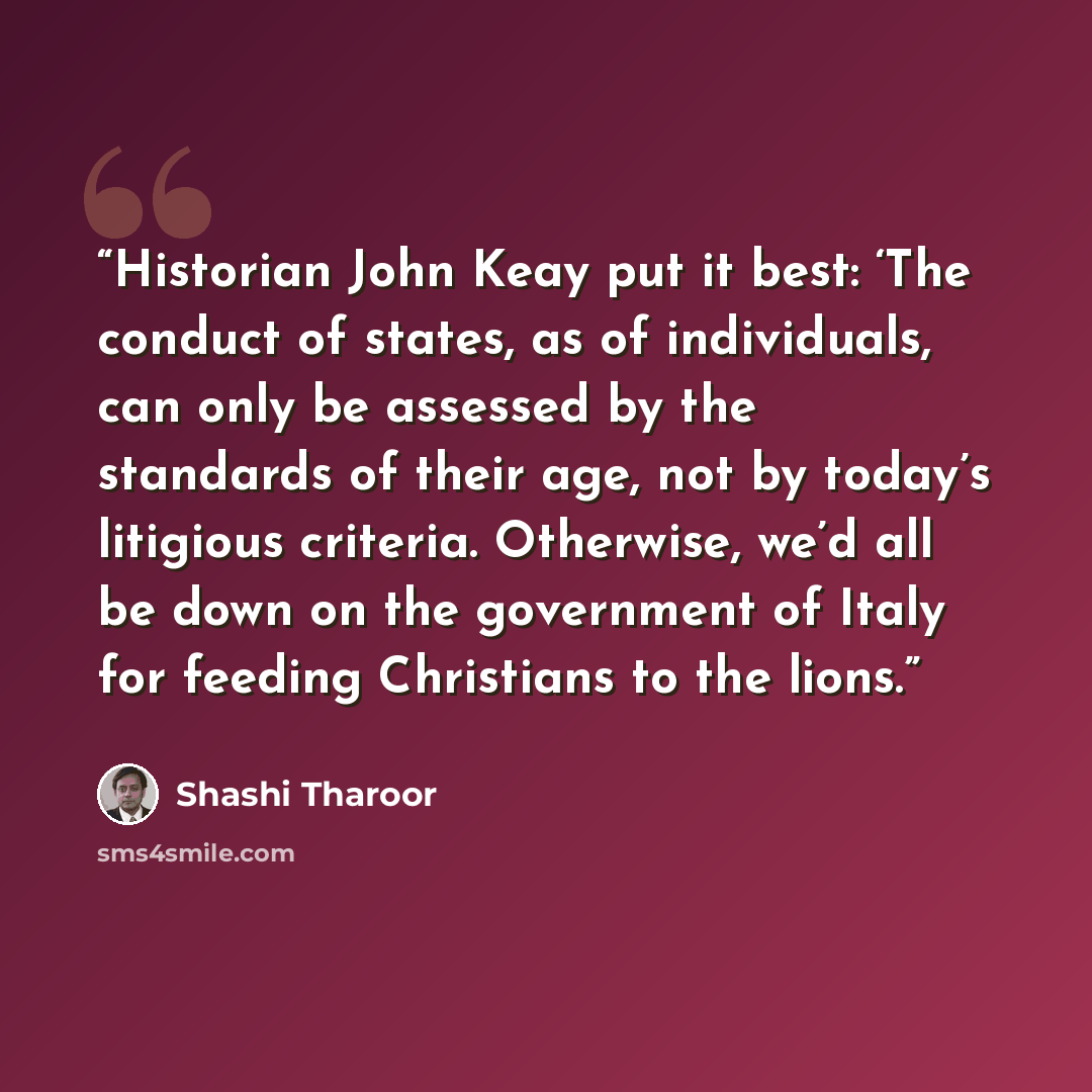 “Historian John Keay put it best: ‘The conduct of states, as of individuals, can only be assessed by the standards of their age, not by today’s litigious criteria. Otherwise, we’d all be down on the government of Italy for feeding Christians to the lions.” quote by Shashi Tharoor