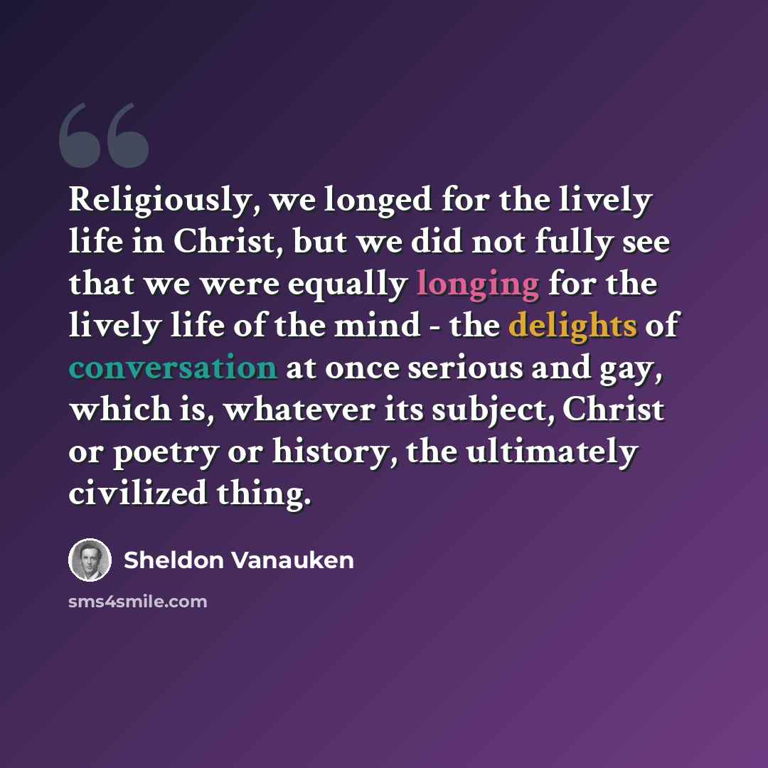 “Religiously, we longed for the lively life in Christ, but we did not fully see that we were equally longing for the lively life of the mind - the delights of conversation at once serious and gay, which is, whatever its subject, Christ or poetry or history, the ultimately civilized thing.” quote by Sheldon Vanauken