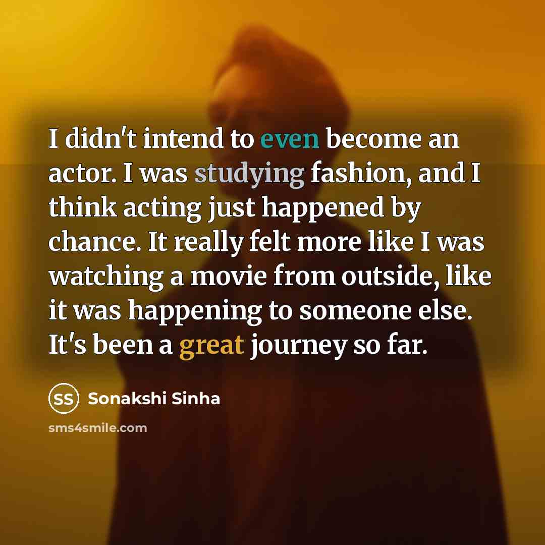 “I didn't intend to even become an actor. I was studying fashion, and I think acting just happened by chance. It really felt more like I was watching a movie from outside, like it was happening to someone else. It's been a great journey so far.” quote by Sonakshi Sinha