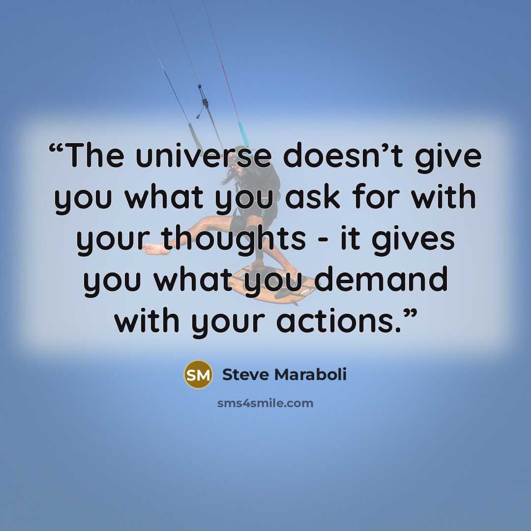 “The universe doesn’t give you what you ask for with your thoughts - it gives you what you demand with your actions.” quote by Steve Maraboli