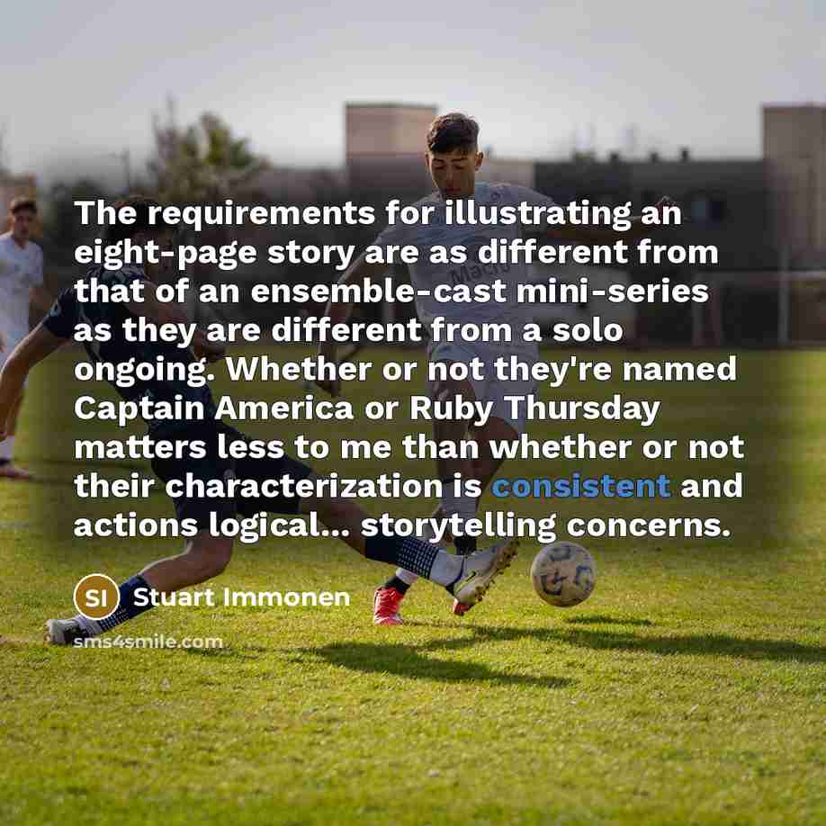 “The requirements for illustrating an eight-page story are as different from that of an ensemble-cast mini-series as they are different from a solo ongoing. Whether or not they're named Captain America or Ruby Thursday matters less to me than whether or not their characterization is consistent and…” quote by Stuart Immonen