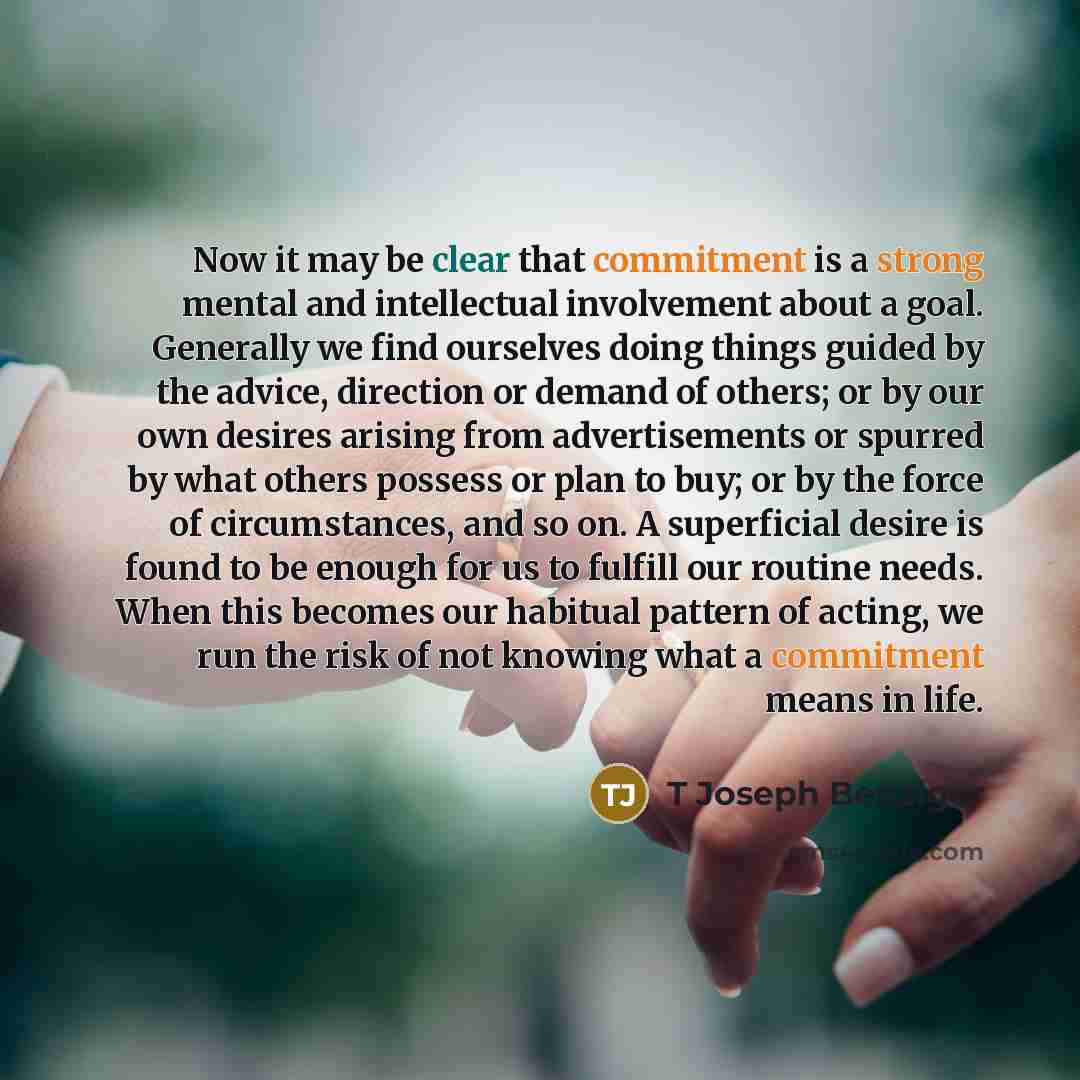“Now it may be clear that commitment is a strong mental and intellectual involvement about a goal. Generally we find ourselves doing things guided by the advice, direction or demand of others; or by our own desires arising from advertisements or spurred by what others possess or plan to buy; or by…” quote by T Joseph Benziger