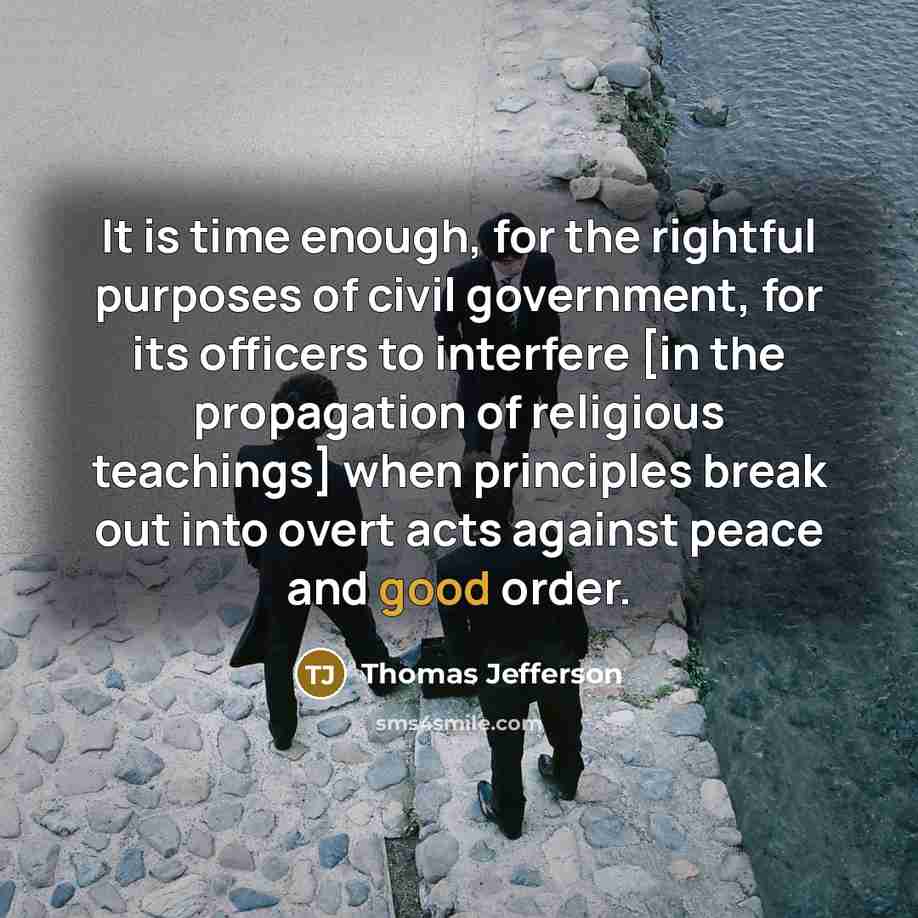 “It is time enough, for the rightful purposes of civil government, for its officers to interfere [in the propagation of religious teachings] when principles break out into overt acts against peace and good order.” quote by Thomas Jefferson