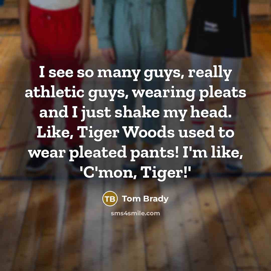 “I see so many guys, really athletic guys, wearing pleats and I just shake my head. Like, Tiger Woods used to wear pleated pants! I'm like, 'C'mon, Tiger!'” quote by Tom Brady