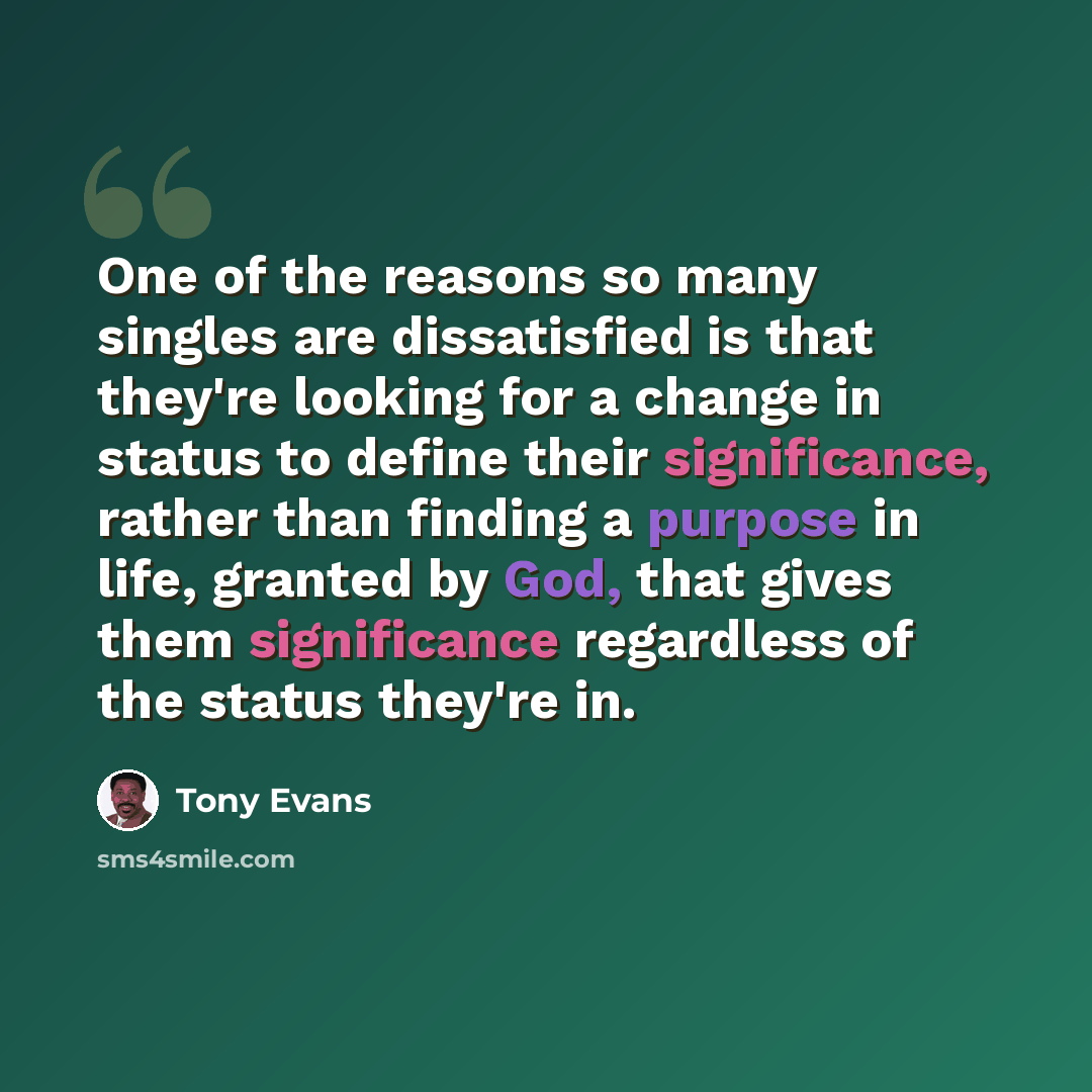 “One of the reasons so many singles are dissatisfied is that they're looking for a change in status to define their significance, rather than finding a purpose in life, granted by God, that gives them significance regardless of the status they're in.” quote by Tony Evans