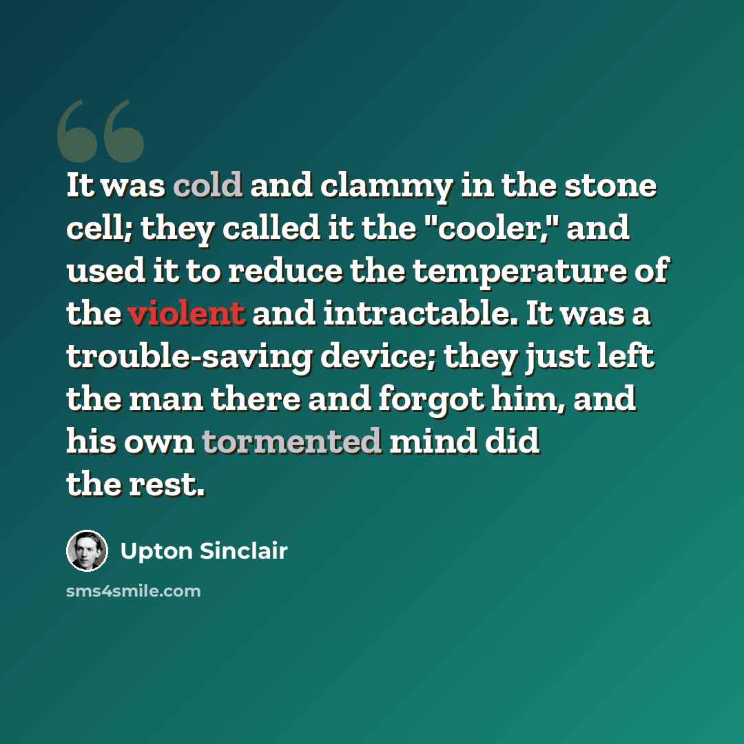 “It was cold and clammy in the stone cell; they called it the "cooler," and used it to reduce the temperature of the violent and intractable. It was a trouble-saving device; they just left the man there and forgot him, and his own tormented mind did the rest.” quote by Upton Sinclair