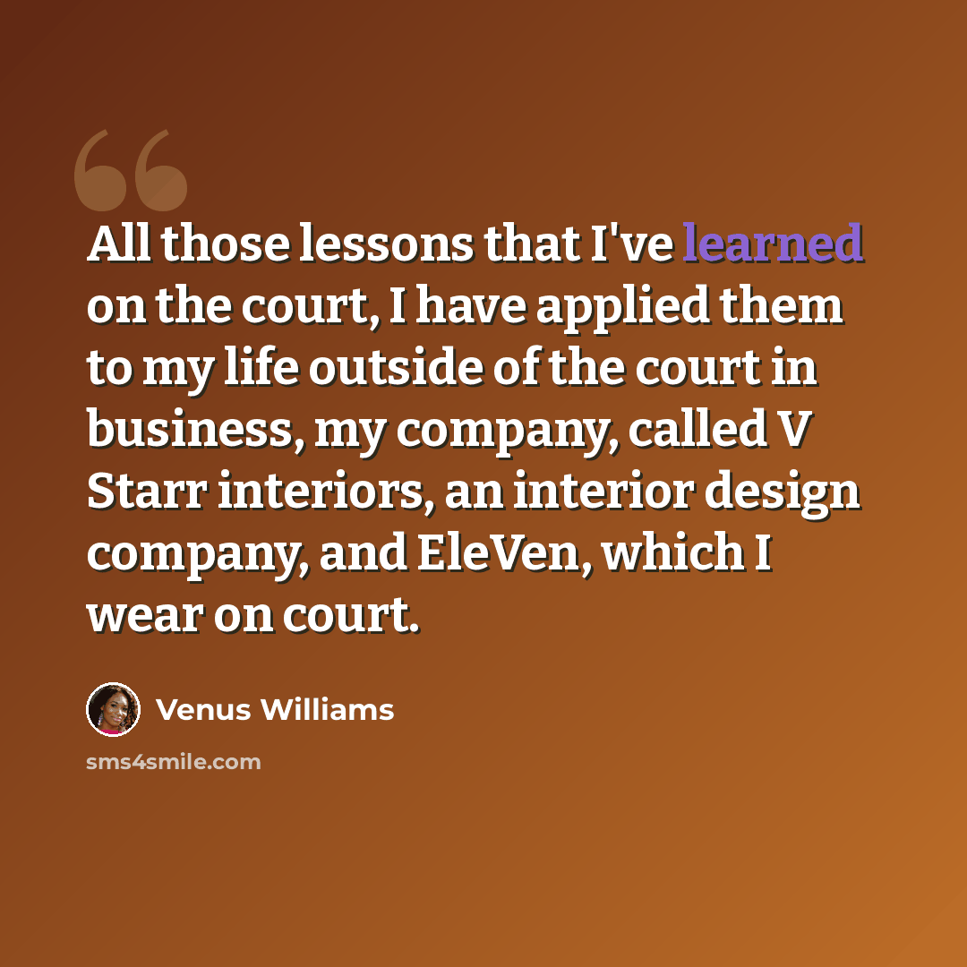 “All those lessons that I've learned on the court, I have applied them to my life outside of the court in business, my company, called V Starr interiors, an interior design company, and EleVen, which I wear on court.” quote by Venus Williams