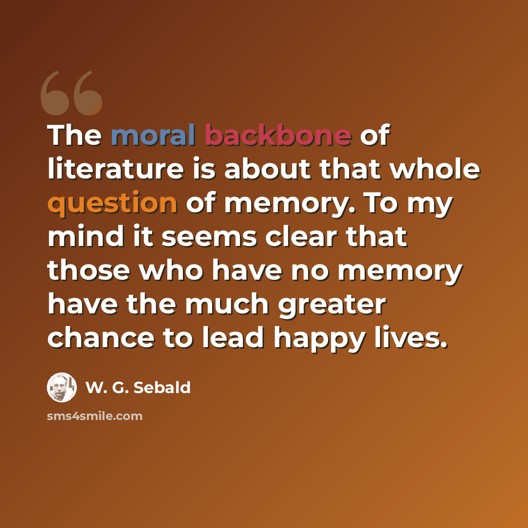 “The moral backbone of literature is about that whole question of memory. To my mind it seems clear that those who have no memory have the much greater chance to lead happy lives.” quote by W. G. Sebald