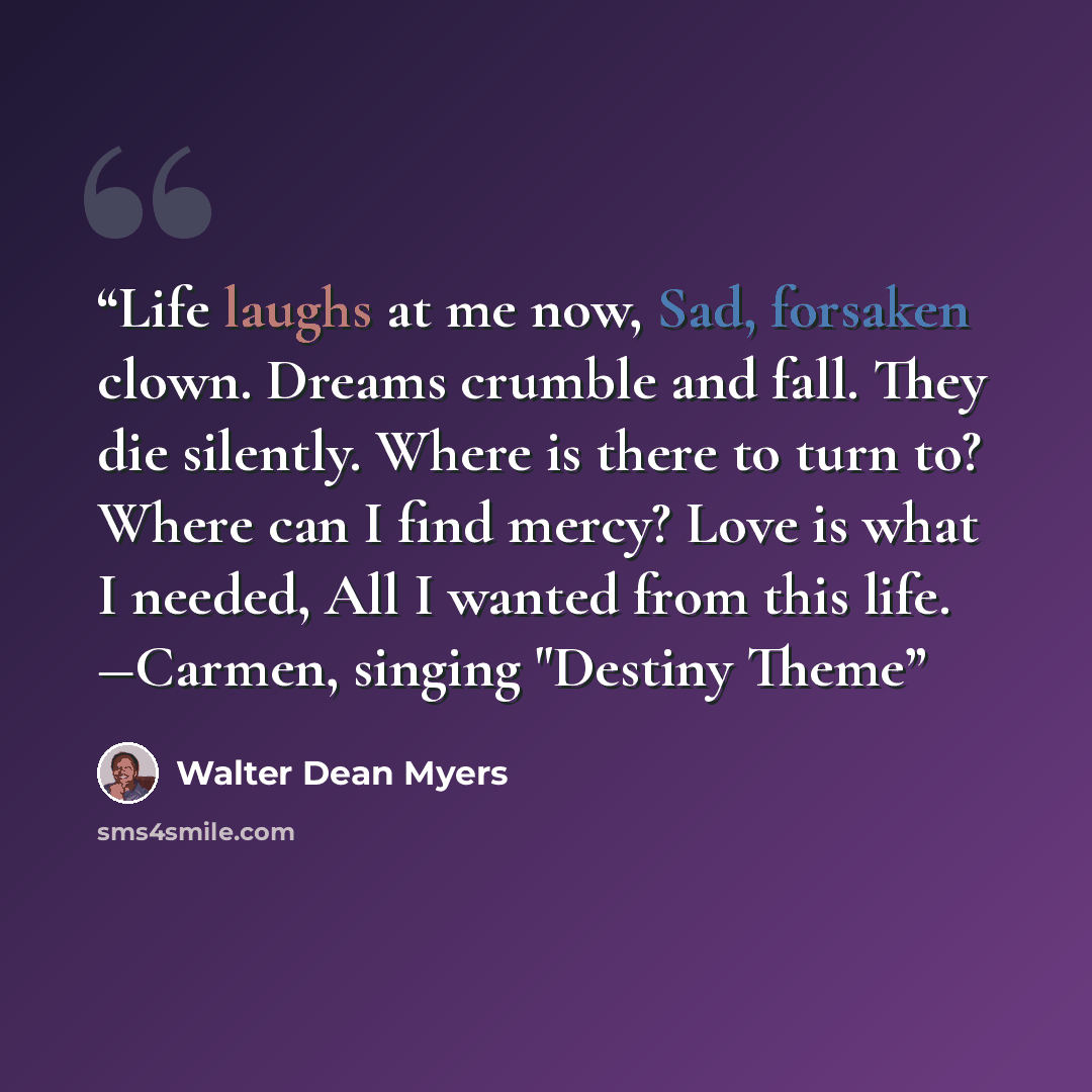 “Life laughs at me now, Sad, forsaken clown. Dreams crumble and fall. They die silently. Where is there to turn to? Where can I find mercy? Love is what I needed, All I wanted from this life. ―Carmen, singing "Destiny Theme” quote by Walter Dean Myers