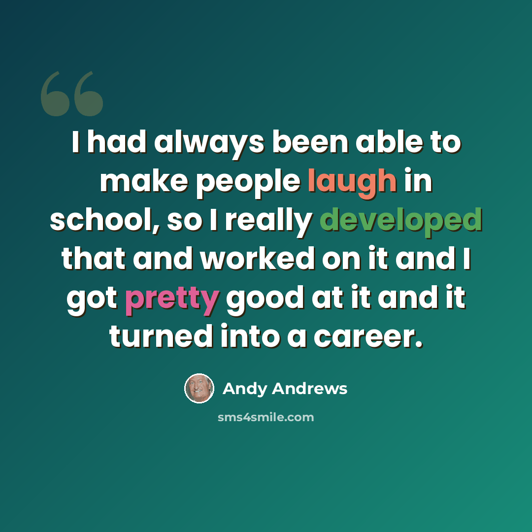 “I had always been able to make people laugh in school, so I really developed that and worked on it and I got pretty good at it and it turned into a career.” quote by Andy Andrews