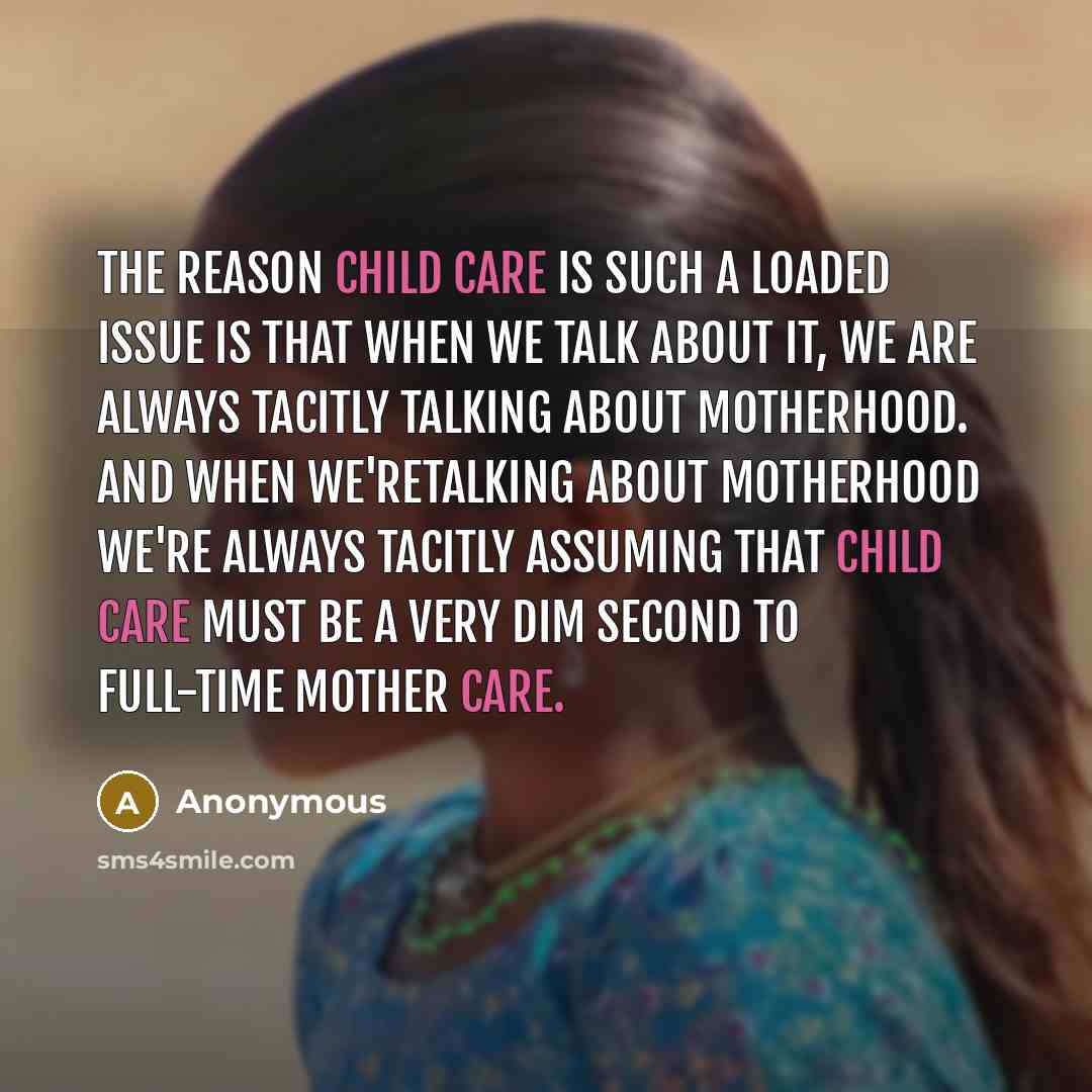 “The reason child care is such a loaded issue is that when we talk about it, we are always tacitly talking about motherhood. And when we'retalking about motherhood we're always tacitly assuming that child care must be a very dim second to full-time mother care.” quote by Anonymous