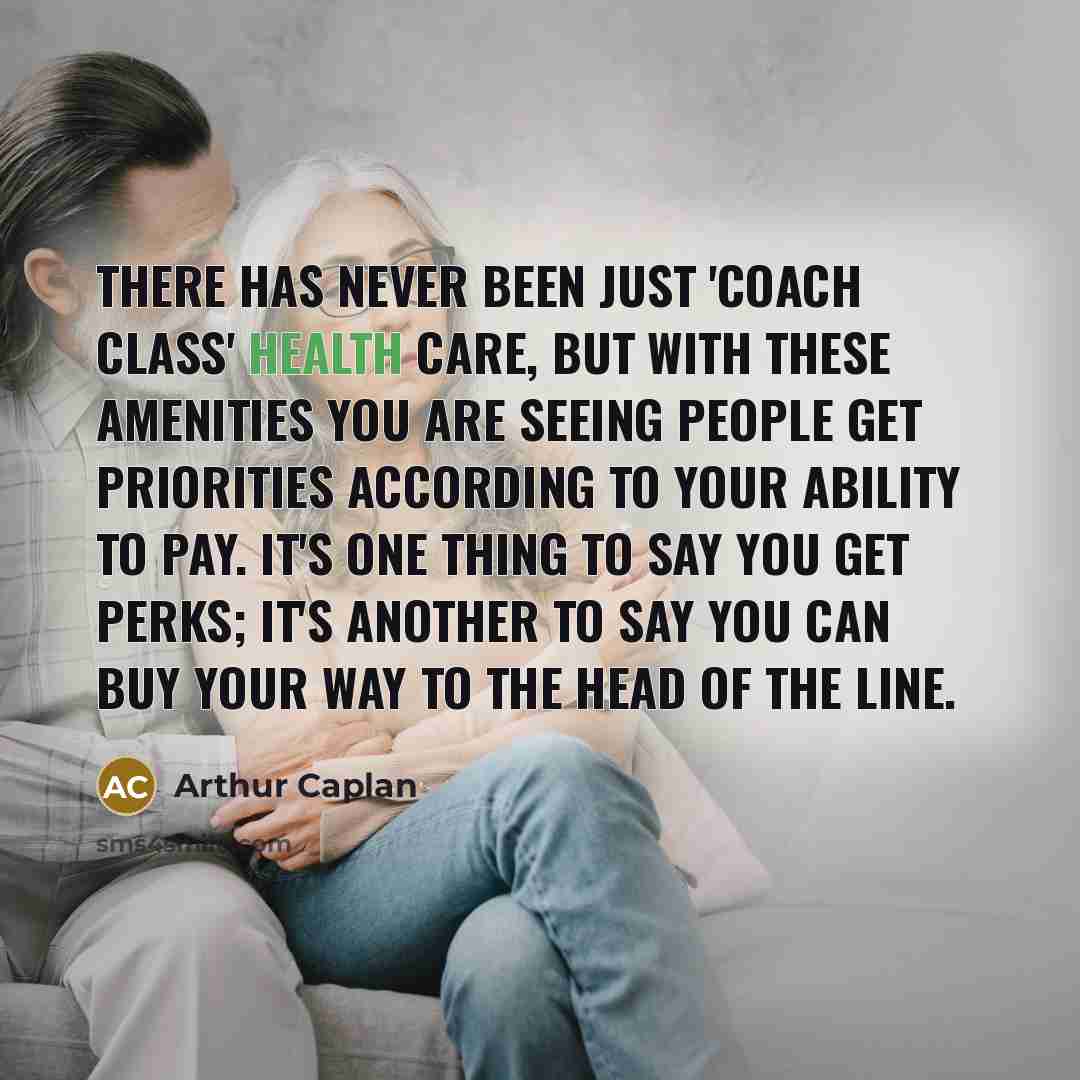 “There has never been just 'coach class' health care, but with these amenities you are seeing people get priorities according to your ability to pay. It's one thing to say you get perks; it's another to say you can buy your way to the head of the line.” quote by Arthur Caplan
