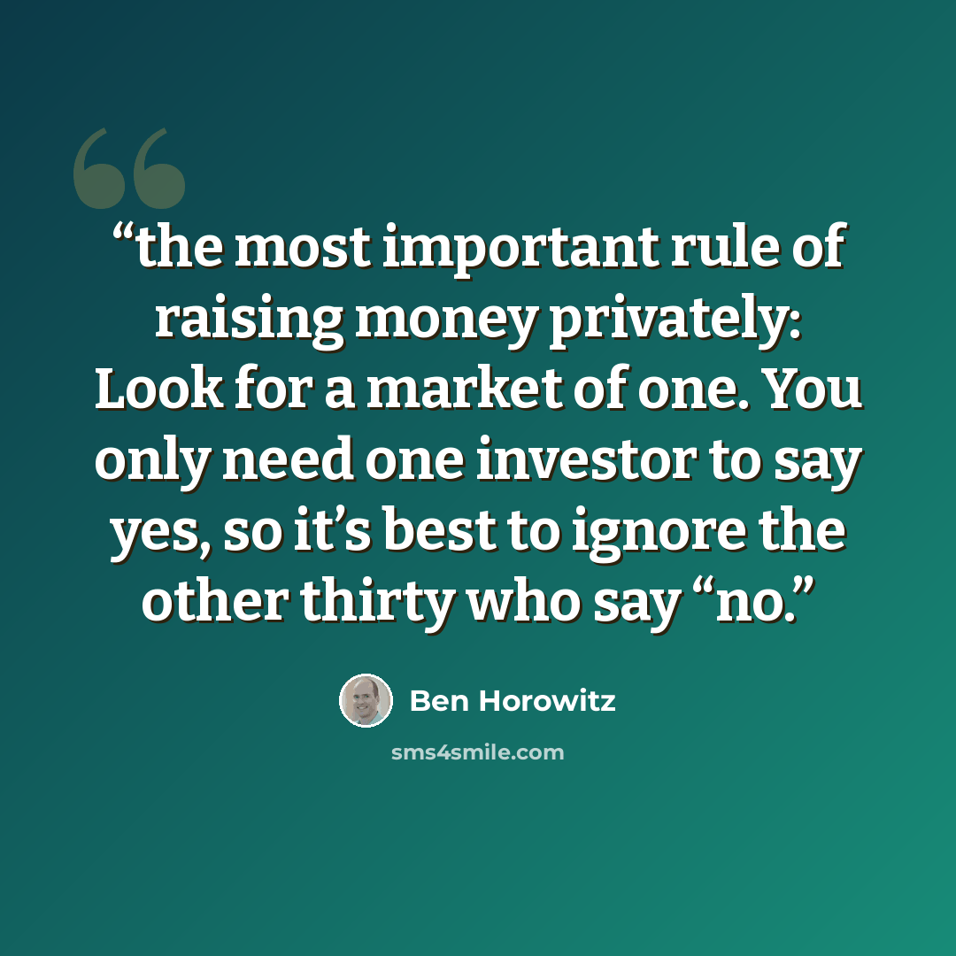 “the most important rule of raising money privately: Look for a market of one. You only need one investor to say yes, so it’s best to ignore the other thirty who say “no.” quote by Ben Horowitz