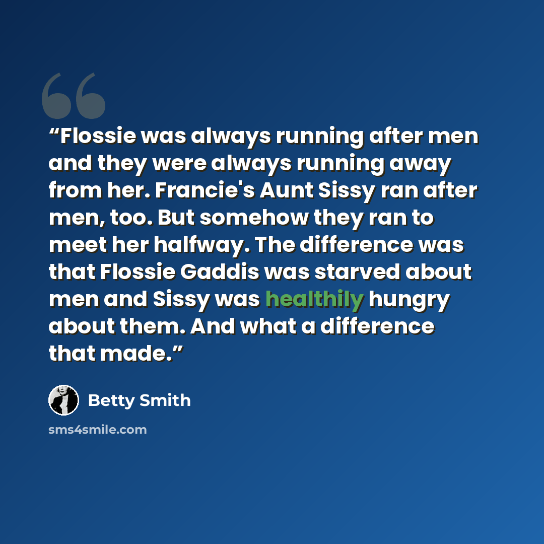 “Flossie was always running after men and they were always running away from her. Francie's Aunt Sissy ran after men, too. But somehow they ran to meet her halfway. The difference was that Flossie Gaddis was starved about men and Sissy was healthily hungry about them. And what a difference that made.” quote by Betty Smith