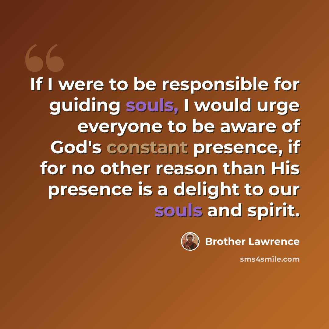 “If I were to be responsible for guiding souls, I would urge everyone to be aware of God's constant presence, if for no other reason than His presence is a delight to our souls and spirit.” quote by Brother Lawrence