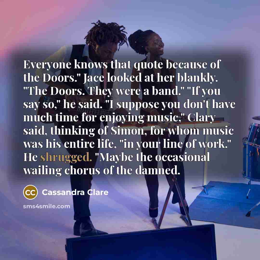 “Everyone knows that quote because of the Doors." Jace looked at her blankly. "The Doors. They were a band." "If you say so," he said. "I suppose you don't have much time for enjoying music," Clary said, thinking of Simon, for whom music was his entire life, "in your line of work." He shrugged…” quote by Cassandra Clare