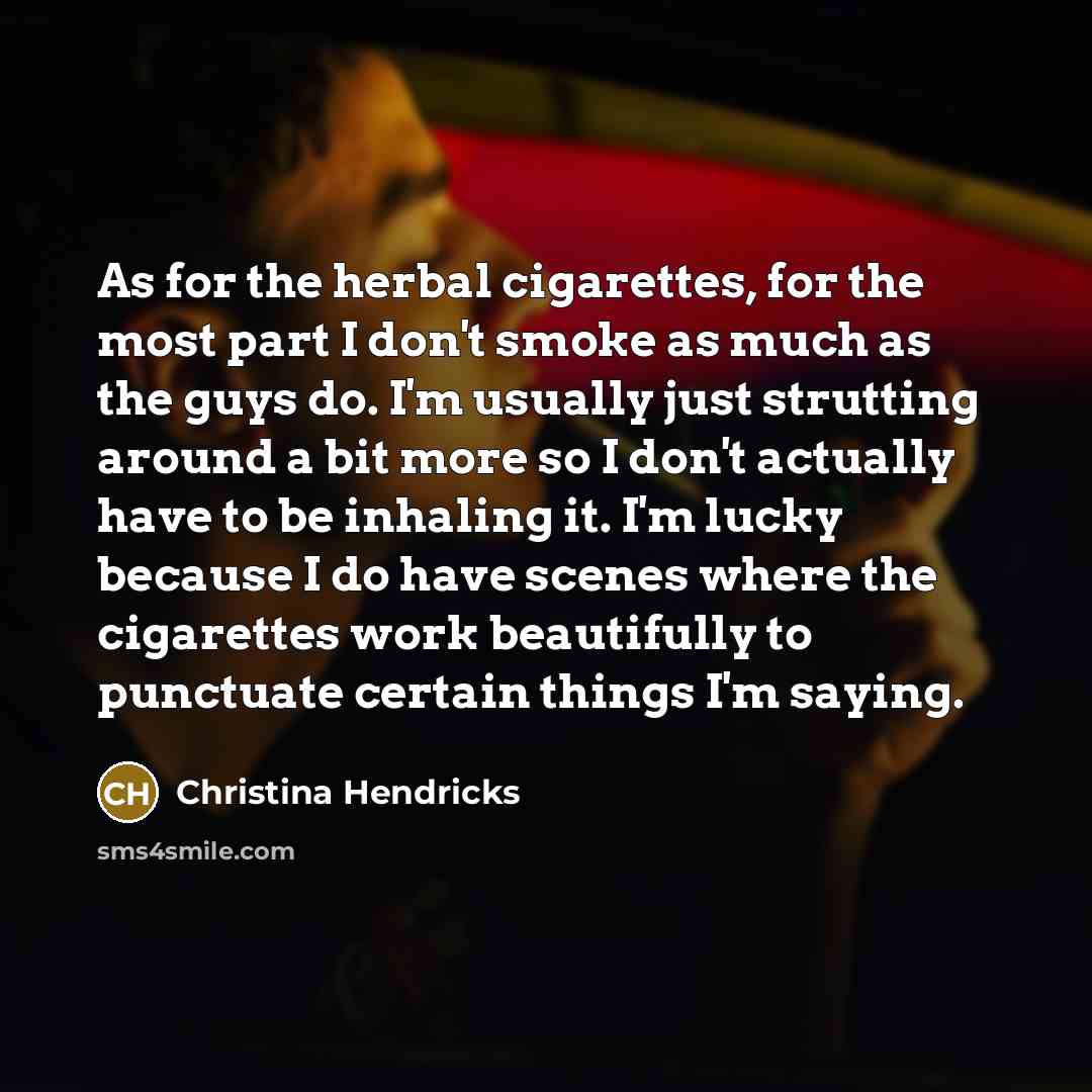 “As for the herbal cigarettes, for the most part I don't smoke as much as the guys do. I'm usually just strutting around a bit more so I don't actually have to be inhaling it. I'm lucky because I do have scenes where the cigarettes work beautifully to punctuate certain things I'm saying.” quote by Christina Hendricks
