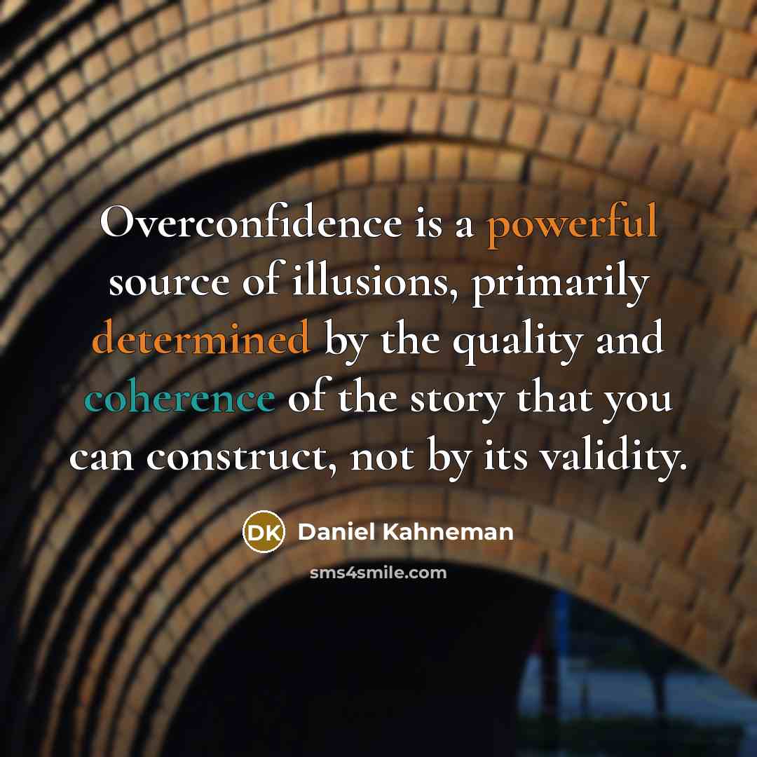 “Overconfidence is a powerful source of illusions, primarily determined by the quality and coherence of the story that you can construct, not by its validity.” quote by Daniel Kahneman