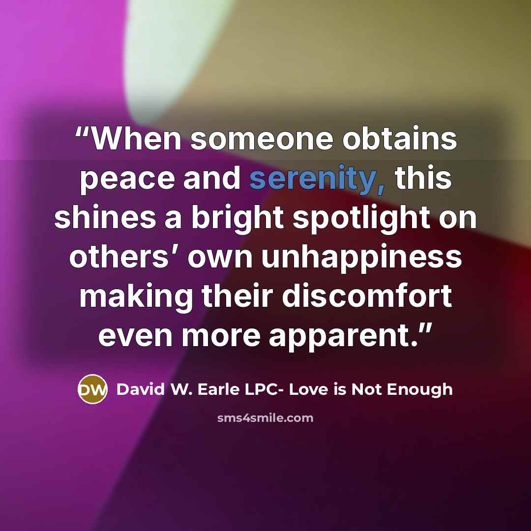 “When someone obtains peace and serenity, this shines a bright spotlight on others’ own unhappiness making their discomfort even more apparent.” quote by David W. Earle LPC- Love is Not Enough
