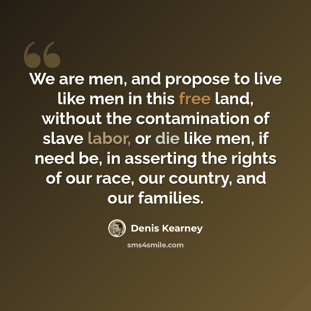 “We are men, and propose to live like men in this free land, without the contamination of slave labor, or die like men, if need be, in asserting the rights of our race, our country, and our families.” quote by Denis Kearney
