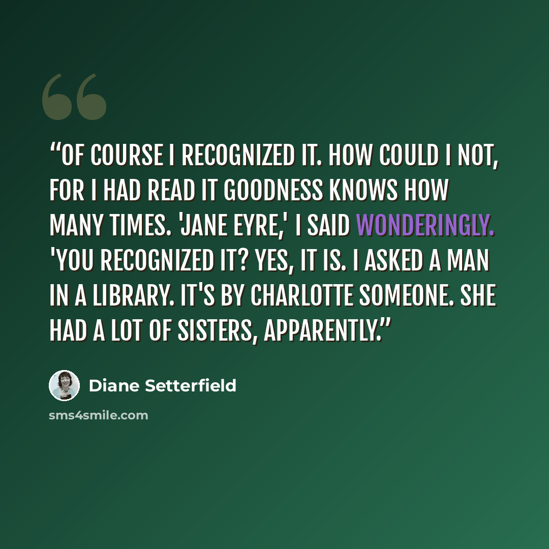 “Of course I recognized it. How could I not, for I had read it goodness knows how many times. 'Jane Eyre,' I said wonderingly. 'You recognized it? Yes, it is. I asked a man in a library. It's by Charlotte someone. She had a lot of sisters, apparently.” quote by Diane Setterfield