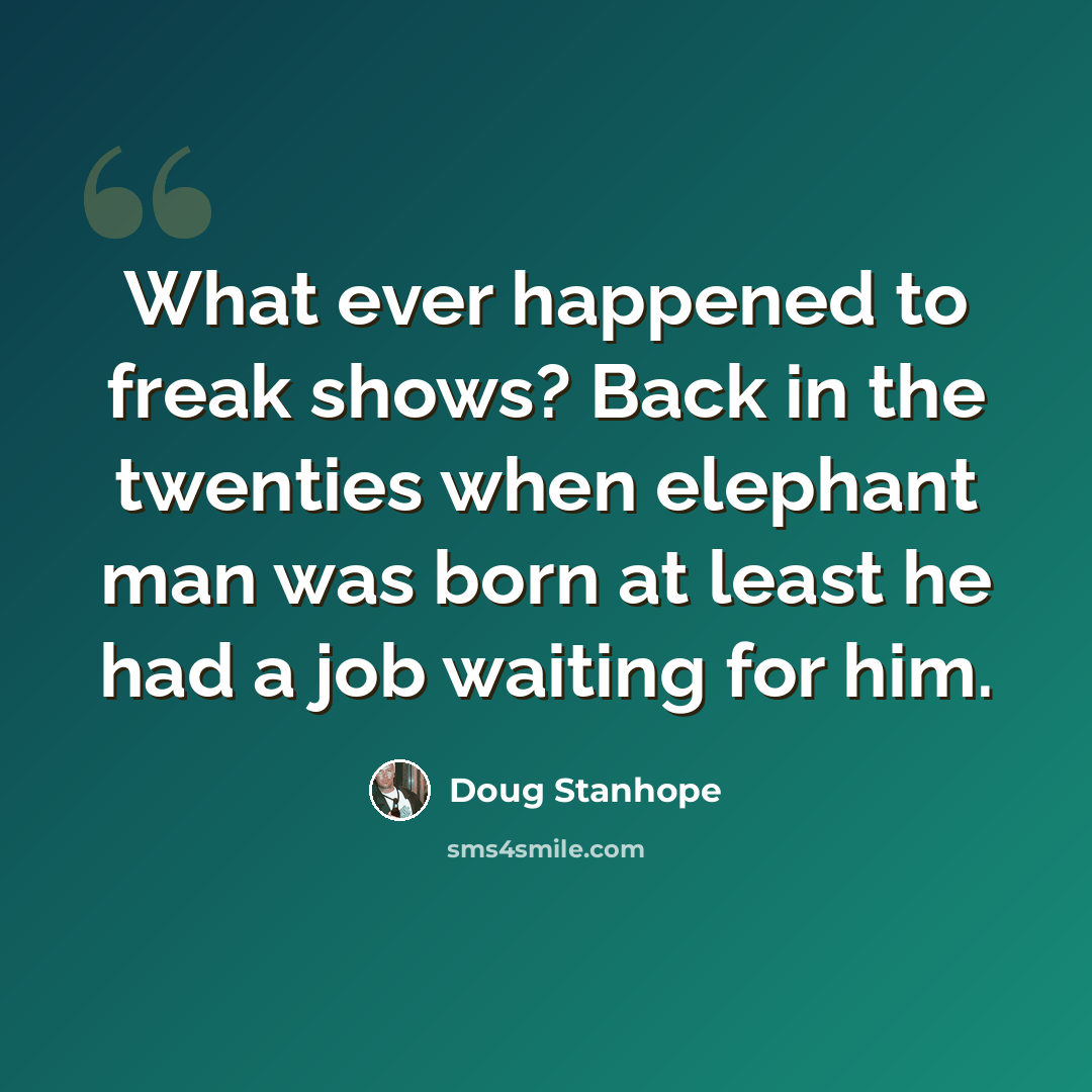 “What ever happened to freak shows? Back in the twenties when elephant man was born at least he had a job waiting for him.” quote by Doug Stanhope