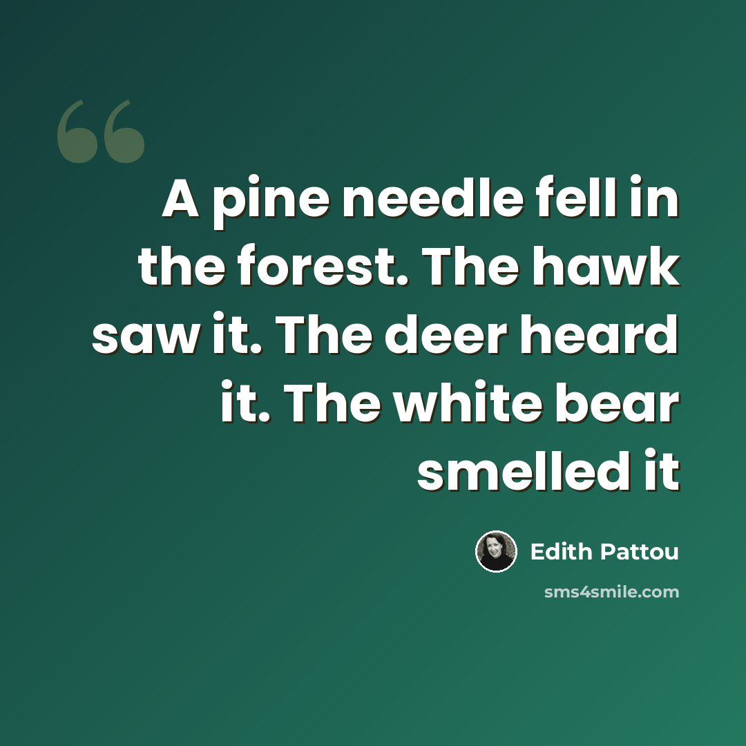 “A pine needle fell in the forest. The hawk saw it. The deer heard it. The white bear smelled it” quote by Edith Pattou