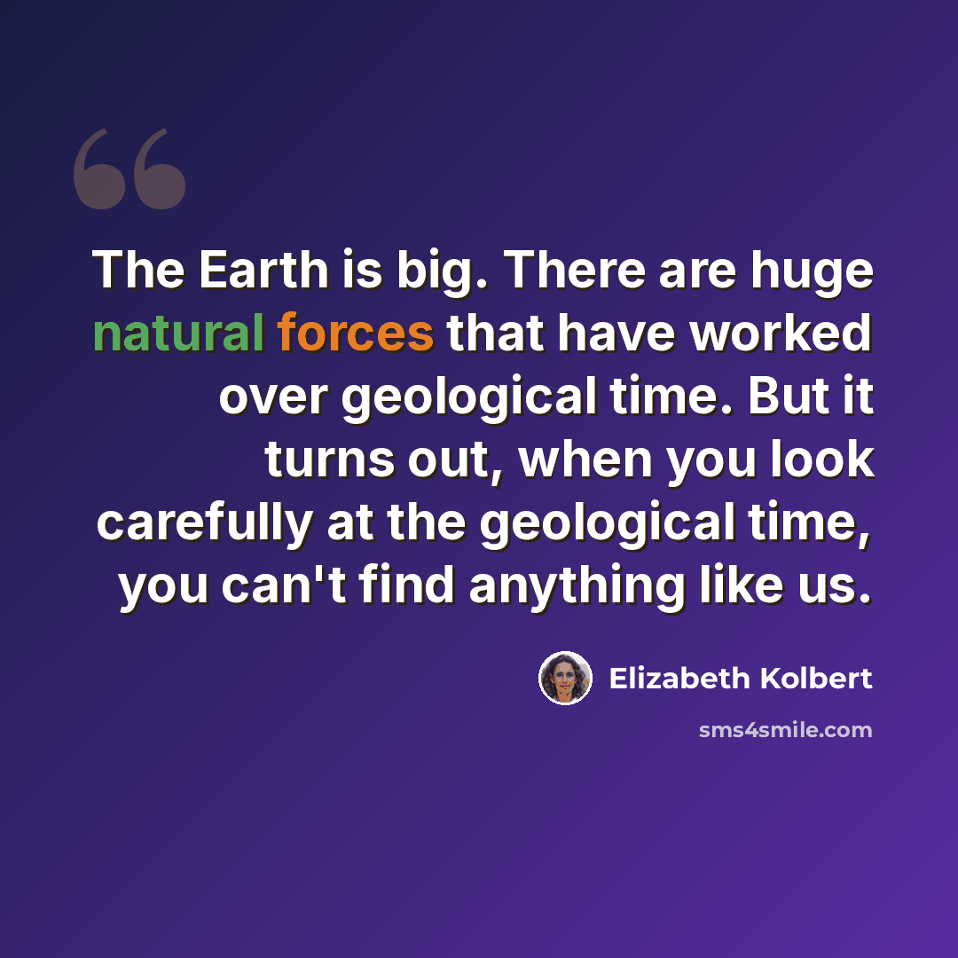 “The Earth is big. There are huge natural forces that have worked over geological time. But it turns out, when you look carefully at the geological time, you can't find anything like us.” quote by Elizabeth Kolbert