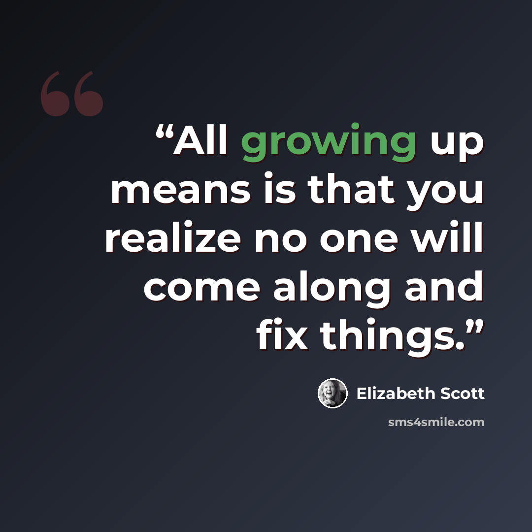 “All growing up means is that you realize no one will come along and fix things.” quote by Elizabeth Scott