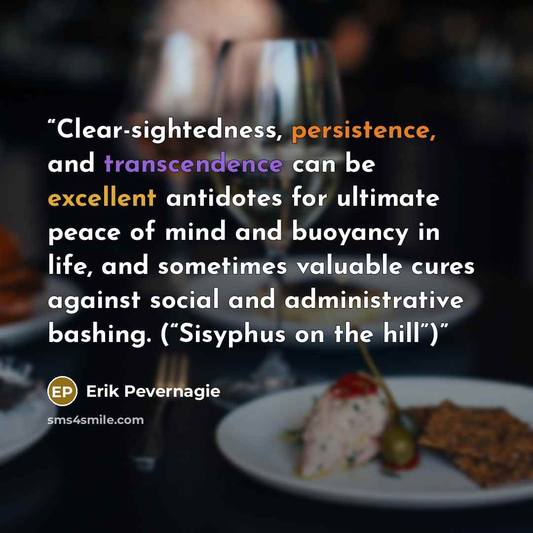 “Clear-sightedness, persistence, and transcendence can be excellent antidotes for ultimate peace of mind and buoyancy in life, and sometimes valuable cures against social and administrative bashing. (“Sisyphus on the hill”)” quote by Erik Pevernagie