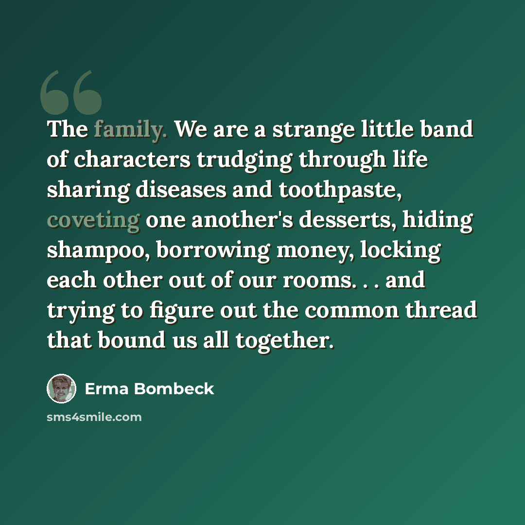 “The family. We are a strange little band of characters trudging through life sharing diseases and toothpaste, coveting one another's desserts, hiding shampoo, borrowing money, locking each other out of our rooms. . . and trying to figure out the common thread that bound us all together.” quote by Erma Bombeck