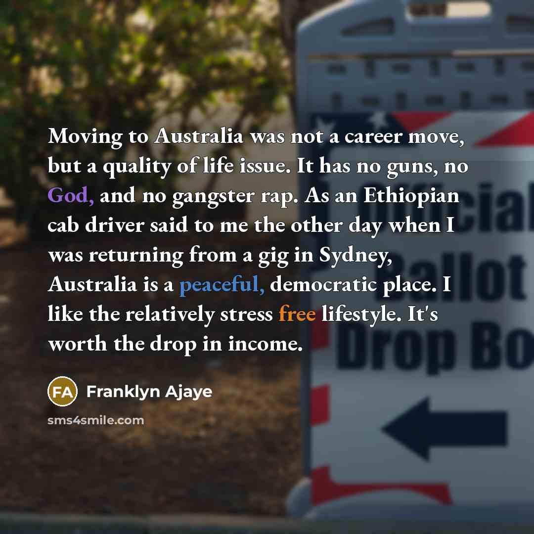 “Moving to Australia was not a career move, but a quality of life issue. It has no guns, no God, and no gangster rap. As an Ethiopian cab driver said to me the other day when I was returning from a gig in Sydney, Australia is a peaceful, democratic place. I like the relatively stress free…” quote by Franklyn Ajaye