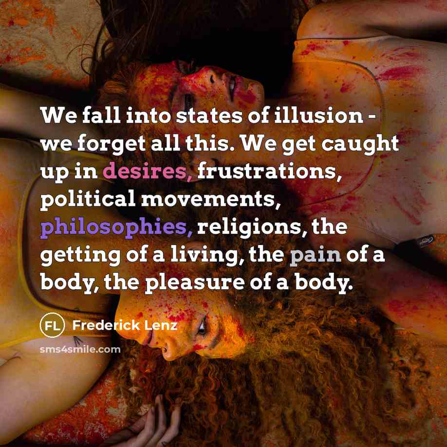 “We fall into states of illusion - we forget all this. We get caught up in desires, frustrations, political movements, philosophies, religions, the getting of a living, the pain of a body, the pleasure of a body.” quote by Frederick Lenz