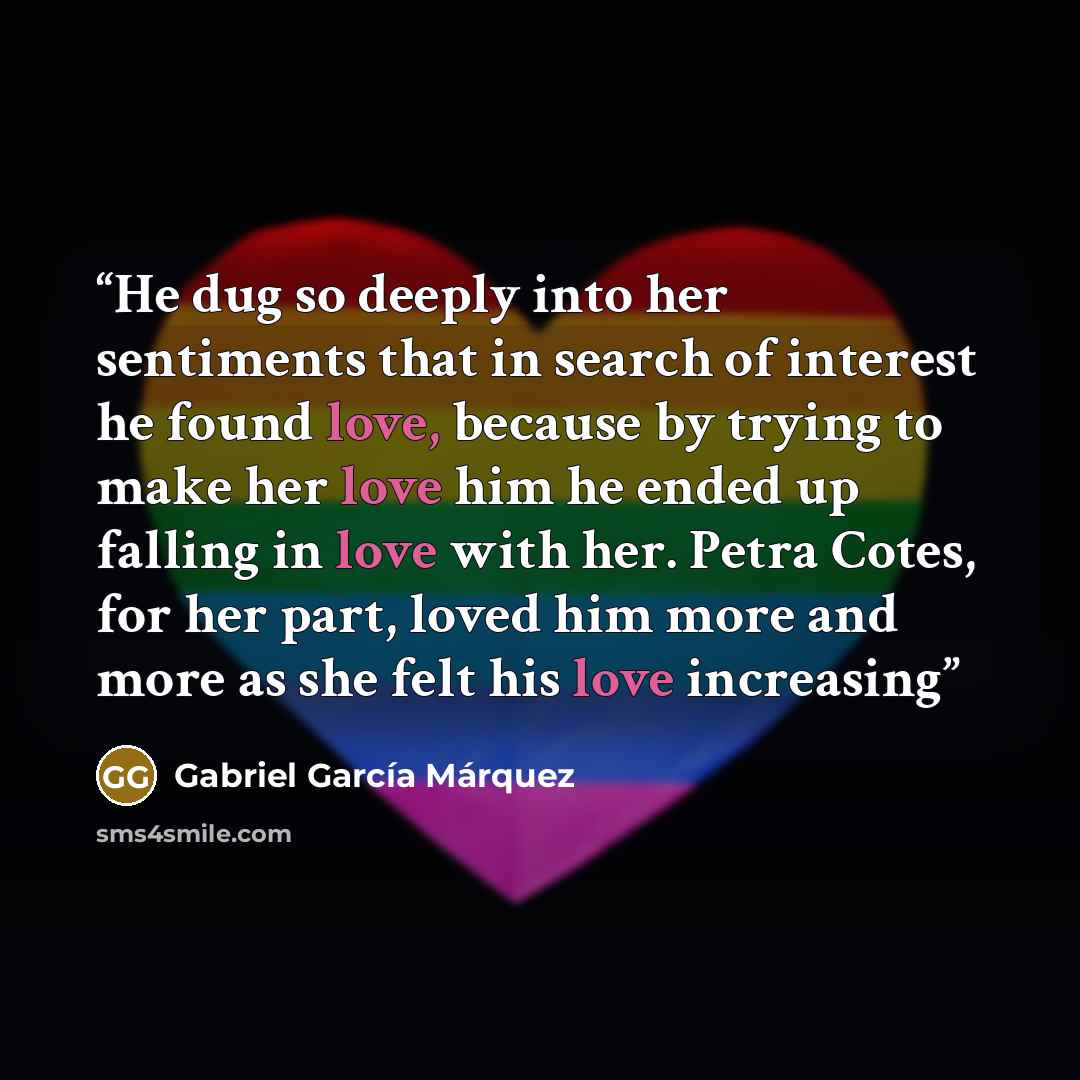 “He dug so deeply into her sentiments that in search of interest he found love, because by trying to make her love him he ended up falling in love with her. Petra Cotes, for her part, loved him more and more as she felt his love increasing” quote by Gabriel García Márquez