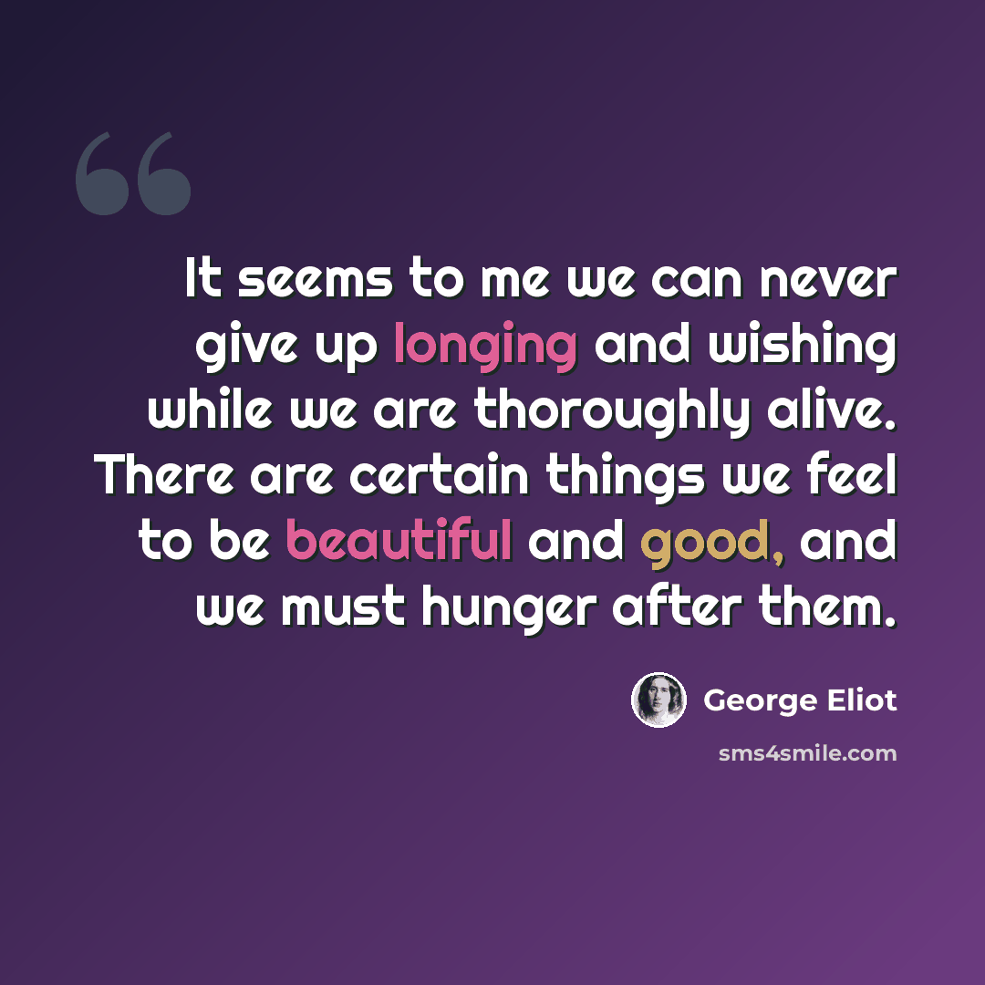 “It seems to me we can never give up longing and wishing while we are thoroughly alive. There are certain things we feel to be beautiful and good, and we must hunger after them.” quote by George Eliot