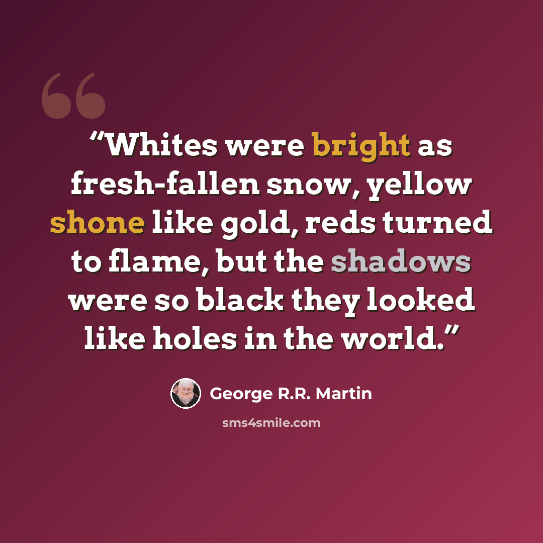 “Whites were bright as fresh-fallen snow, yellow shone like gold, reds turned to flame, but the shadows were so black they looked like holes in the world.” quote by George R.R. Martin