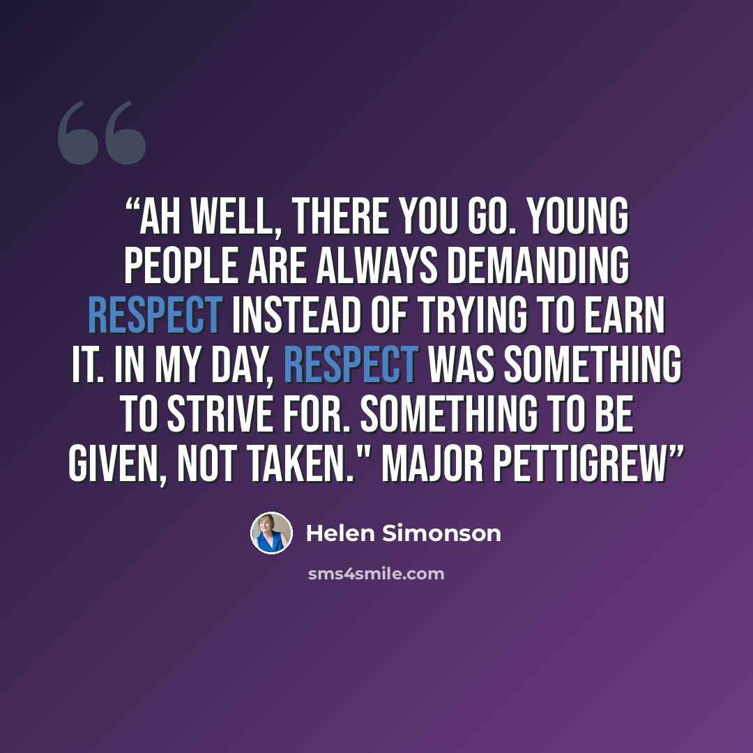“Ah well, there you go. Young people are always demanding respect instead of trying to earn it. In my day, respect was something to strive for. Something to be given, not taken." Major Pettigrew” quote by Helen Simonson