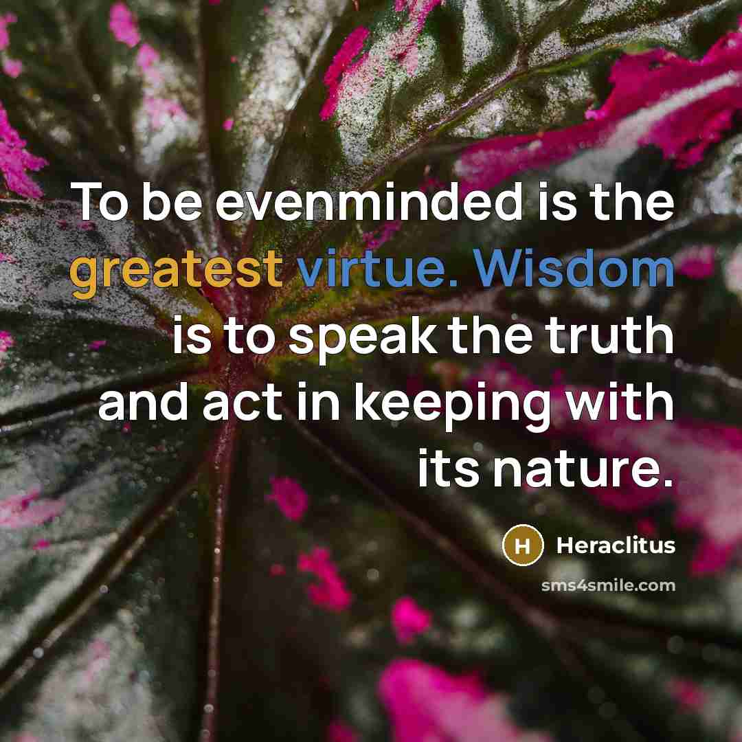“To be evenminded is the greatest virtue. Wisdom is to speak the truth and act in keeping with its nature.” quote by Heraclitus