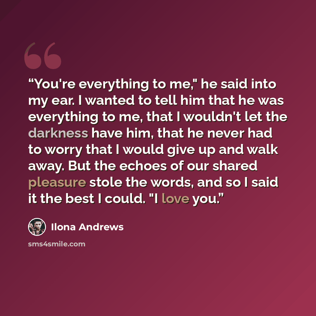 “You're everything to me," he said into my ear. I wanted to tell him that he was everything to me, that I wouldn't let the darkness have him, that he never had to worry that I would give up and walk away. But the echoes of our shared pleasure stole the words, and so I said it the best I could. "I…” quote by Ilona Andrews