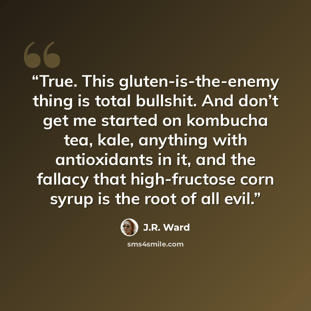 “True. This gluten-is-the-enemy thing is total bullshit. And don’t get me started on kombucha tea, kale, anything with antioxidants in it, and the fallacy that high-fructose corn syrup is the root of all evil.” quote by J.R. Ward