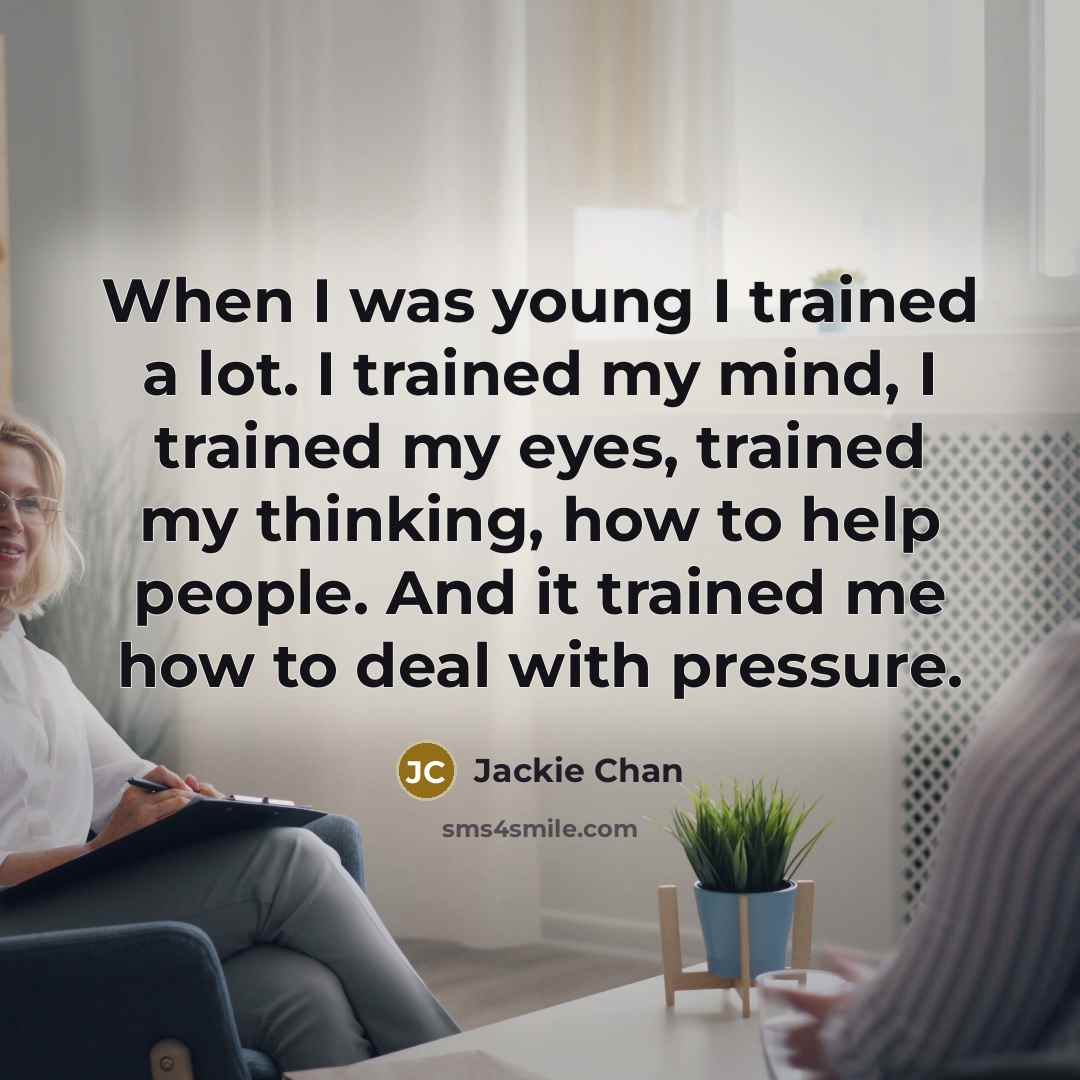 “When I was young I trained a lot. I trained my mind, I trained my eyes, trained my thinking, how to help people. And it trained me how to deal with pressure.” quote by Jackie Chan