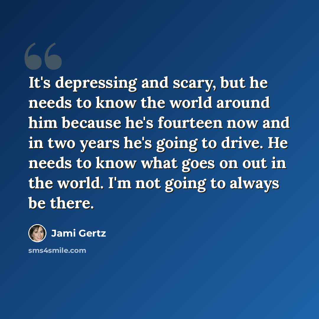 “It's depressing and scary, but he needs to know the world around him because he's fourteen now and in two years he's going to drive. He needs to know what goes on out in the world. I'm not going to always be there.” quote by Jami Gertz