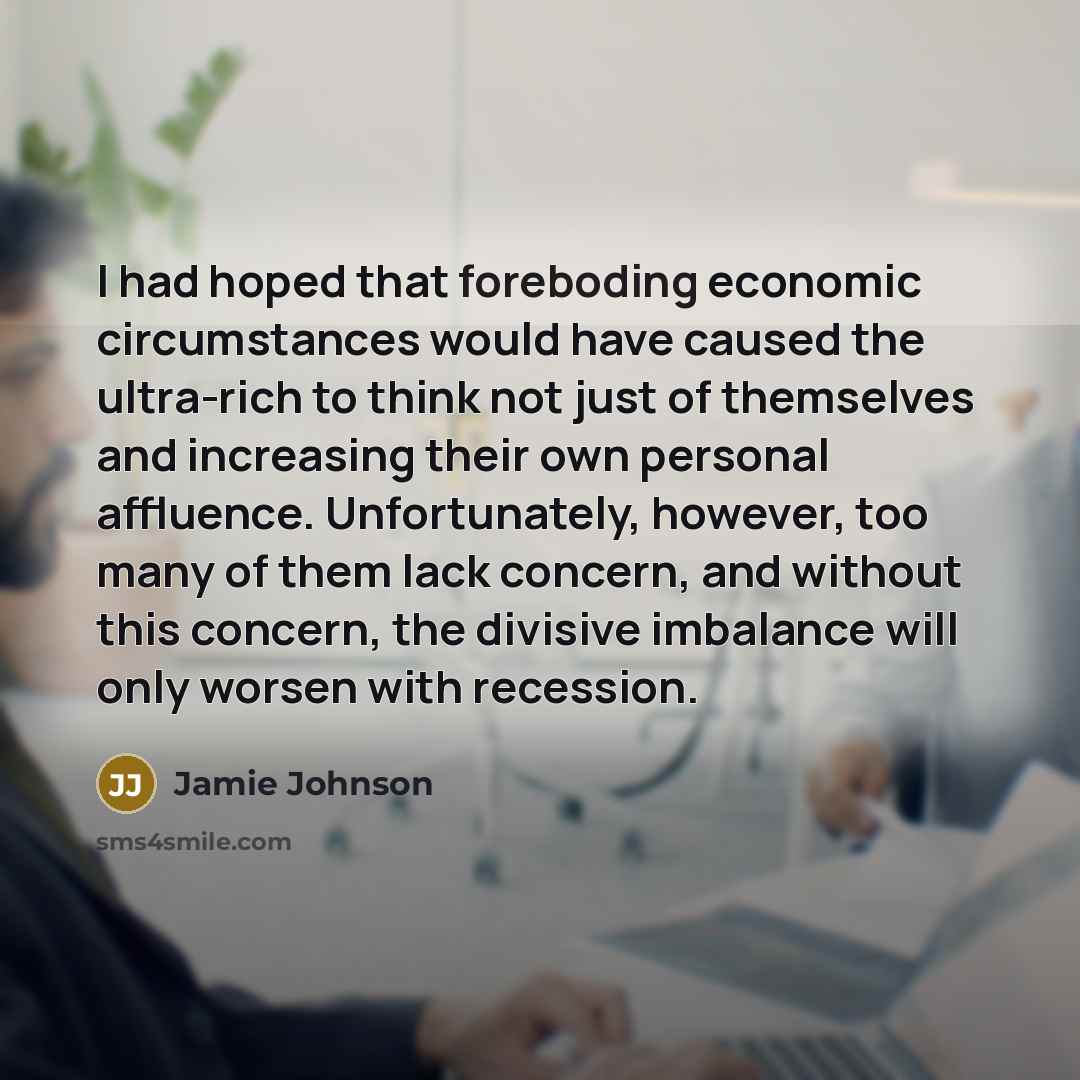 “I had hoped that foreboding economic circumstances would have caused the ultra-rich to think not just of themselves and increasing their own personal affluence. Unfortunately, however, too many of them lack concern, and without this concern, the divisive imbalance will only worsen with recession.” quote by Jamie Johnson