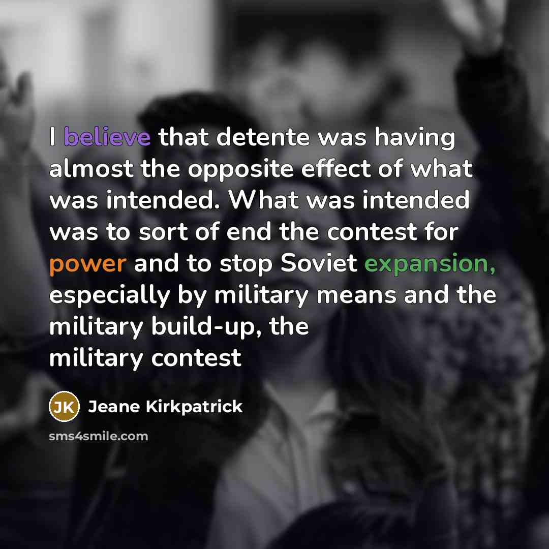 “I believe that detente was having almost the opposite effect of what was intended. What was intended was to sort of end the contest for power and to stop Soviet expansion, especially by military means and the military build-up, the military contest” quote by Jeane Kirkpatrick