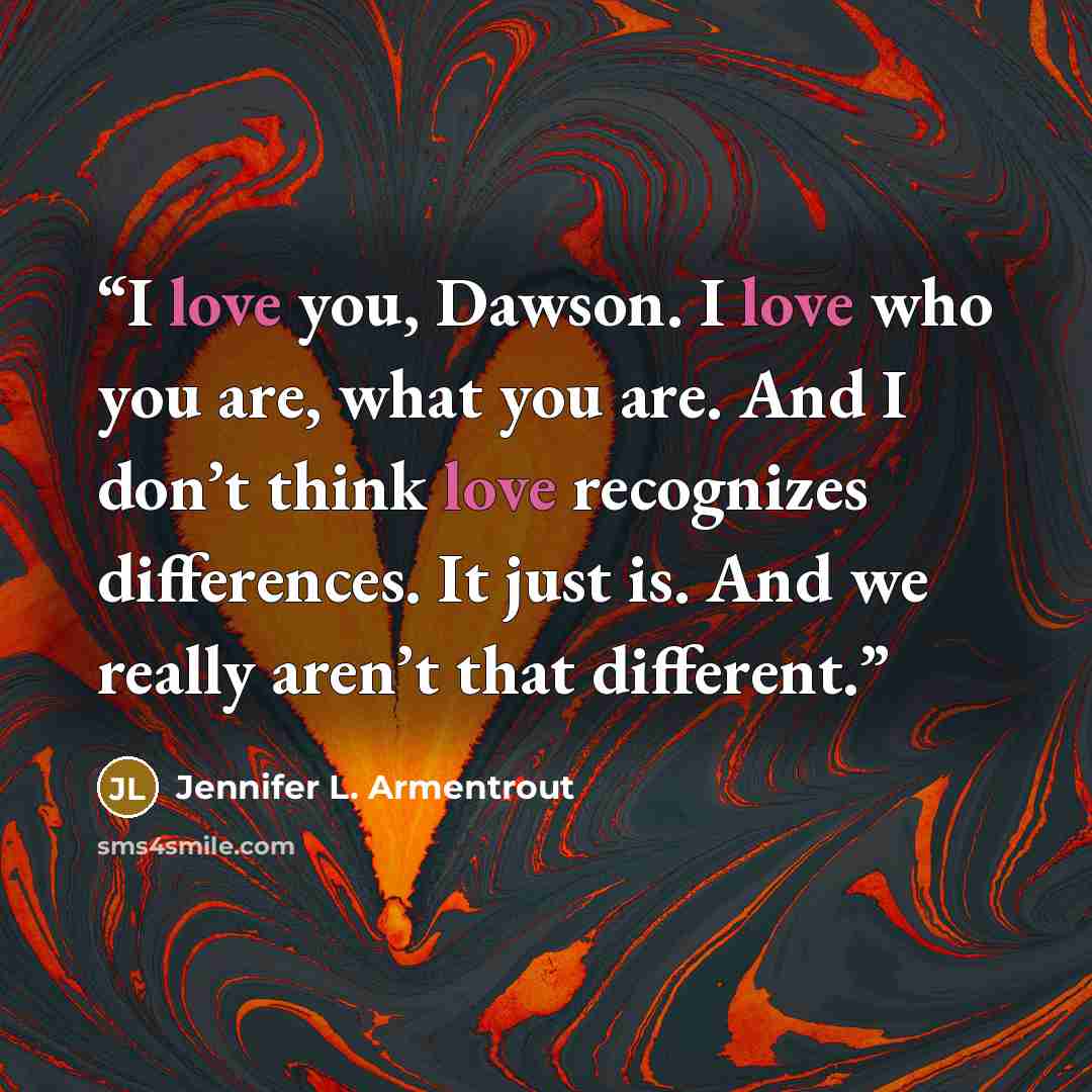 “I love you, Dawson. I love who you are, what you are. And I don’t think love recognizes differences. It just is. And we really aren’t that different.” quote by Jennifer L. Armentrout